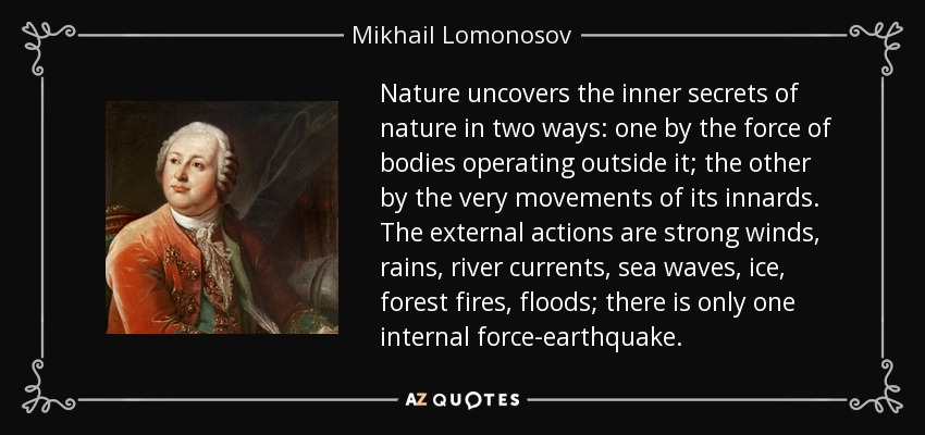 Nature uncovers the inner secrets of nature in two ways: one by the force of bodies operating outside it; the other by the very movements of its innards. The external actions are strong winds, rains, river currents, sea waves, ice, forest fires, floods; there is only one internal force-earthquake. - Mikhail Lomonosov