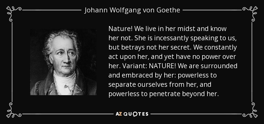 Nature! We live in her midst and know her not. She is incessantly speaking to us, but betrays not her secret. We constantly act upon her, and yet have no power over her. Variant: NATURE! We are surrounded and embraced by her: powerless to separate ourselves from her, and powerless to penetrate beyond her. - Johann Wolfgang von Goethe