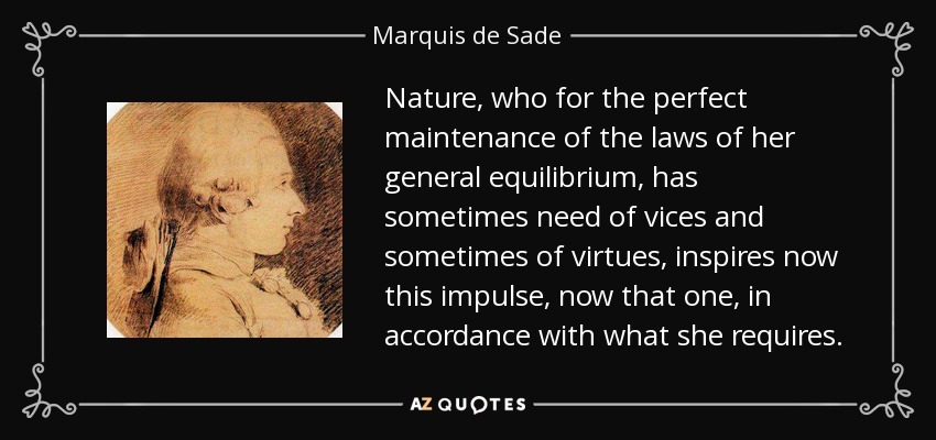 Nature, who for the perfect maintenance of the laws of her general equilibrium, has sometimes need of vices and sometimes of virtues, inspires now this impulse, now that one, in accordance with what she requires. - Marquis de Sade