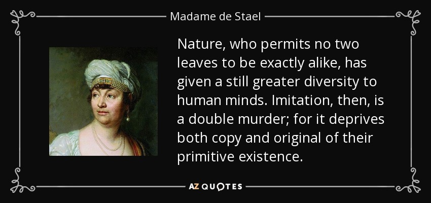 Nature, who permits no two leaves to be exactly alike, has given a still greater diversity to human minds. Imitation, then, is a double murder; for it deprives both copy and original of their primitive existence. - Madame de Stael