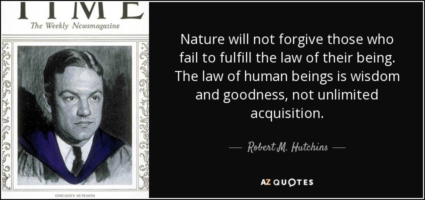 Nature will not forgive those who fail to fulfill the law of their being. The law of human beings is wisdom and goodness, not unlimited acquisition. - Robert M. Hutchins
