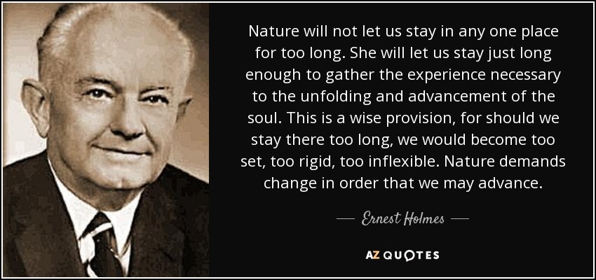 Nature will not let us stay in any one place for too long. She will let us stay just long enough to gather the experience necessary to the unfolding and advancement of the soul. This is a wise provision, for should we stay there too long, we would become too set, too rigid, too inflexible. Nature demands change in order that we may advance. - Ernest Holmes