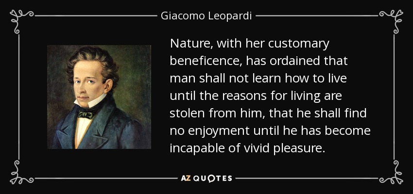 Nature, with her customary beneficence, has ordained that man shall not learn how to live until the reasons for living are stolen from him, that he shall find no enjoyment until he has become incapable of vivid pleasure. - Giacomo Leopardi