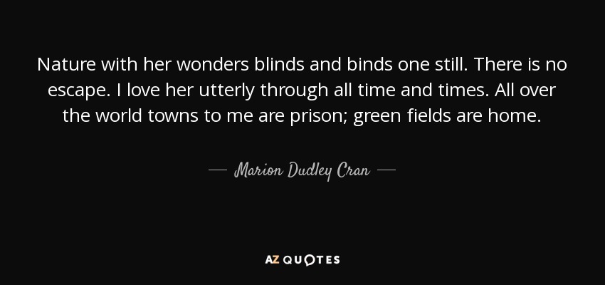 Nature with her wonders blinds and binds one still. There is no escape. I love her utterly through all time and times. All over the world towns to me are prison; green fields are home. - Marion Dudley Cran