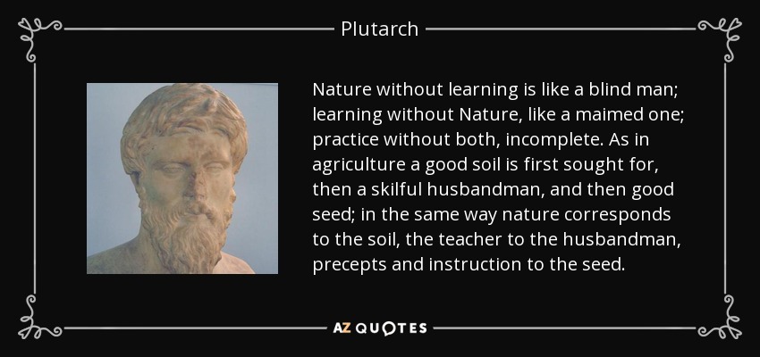 Nature without learning is like a blind man; learning without Nature, like a maimed one; practice without both, incomplete. As in agriculture a good soil is first sought for, then a skilful husbandman, and then good seed; in the same way nature corresponds to the soil, the teacher to the husbandman, precepts and instruction to the seed. - Plutarch