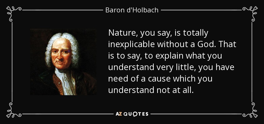 Nature, you say, is totally inexplicable without a God. That is to say, to explain what you understand very little, you have need of a cause which you understand not at all. - Baron d'Holbach
