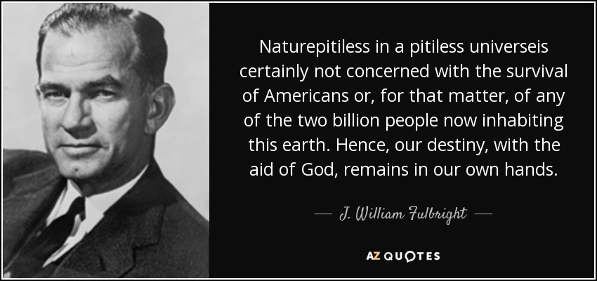 Naturepitiless in a pitiless universeis certainly not concerned with the survival of Americans or, for that matter, of any of the two billion people now inhabiting this earth. Hence, our destiny, with the aid of God, remains in our own hands. - J. William Fulbright