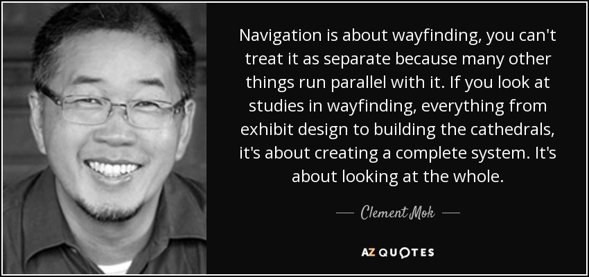Navigation is about wayfinding, you can't treat it as separate because many other things run parallel with it. If you look at studies in wayfinding, everything from exhibit design to building the cathedrals, it's about creating a complete system. It's about looking at the whole. - Clement Mok