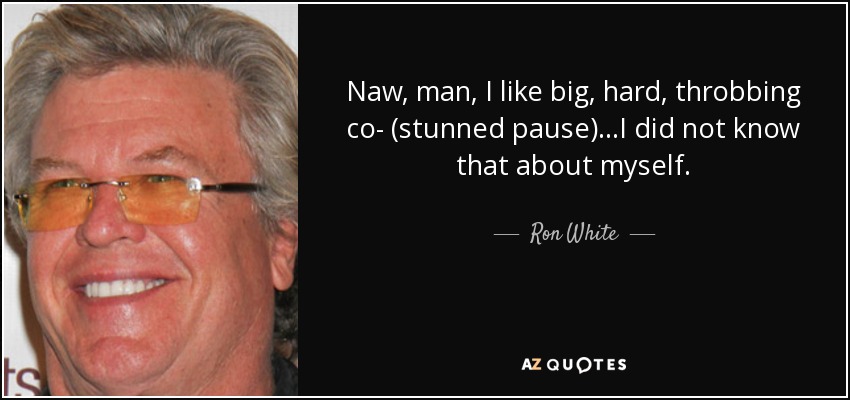 Naw, man, I like big, hard, throbbing co- (stunned pause) ...I did not know that about myself. - Ron White