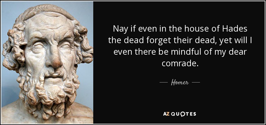 Nay if even in the house of Hades the dead forget their dead, yet will I even there be mindful of my dear comrade. - Homer