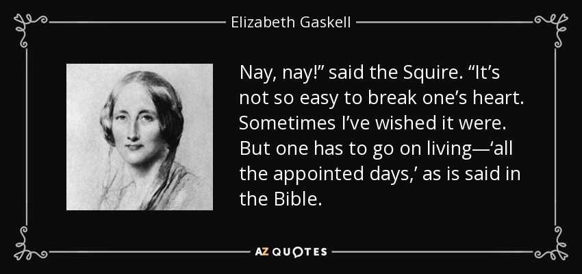 Nay, nay!” said the Squire. “It’s not so easy to break one’s heart. Sometimes I’ve wished it were. But one has to go on living—‘all the appointed days,’ as is said in the Bible. - Elizabeth Gaskell