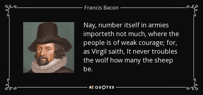 Nay, number itself in armies importeth not much, where the people is of weak courage; for, as Virgil saith, It never troubles the wolf how many the sheep be. - Francis Bacon