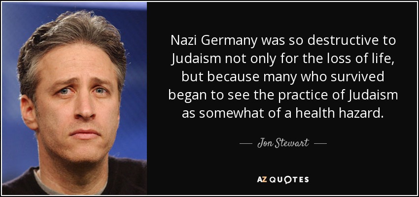 Nazi Germany was so destructive to Judaism not only for the loss of life, but because many who survived began to see the practice of Judaism as somewhat of a health hazard. - Jon Stewart