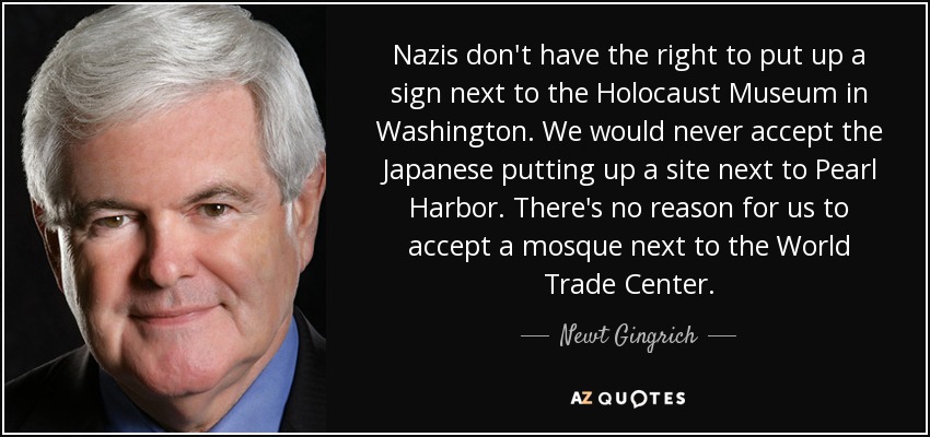 Nazis don't have the right to put up a sign next to the Holocaust Museum in Washington. We would never accept the Japanese putting up a site next to Pearl Harbor. There's no reason for us to accept a mosque next to the World Trade Center. - Newt Gingrich