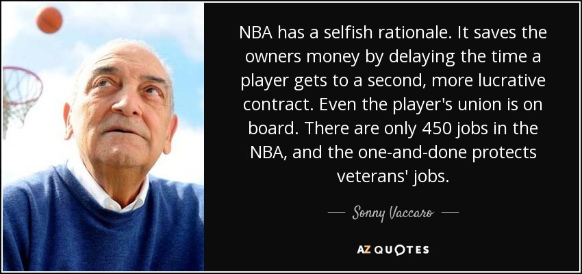 NBA has a selfish rationale. It saves the owners money by delaying the time a player gets to a second, more lucrative contract. Even the player's union is on board. There are only 450 jobs in the NBA, and the one-and-done protects veterans' jobs. - Sonny Vaccaro
