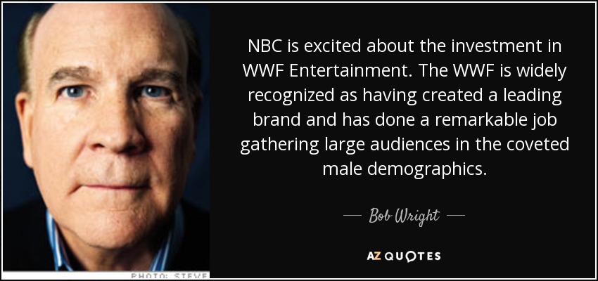 NBC is excited about the investment in WWF Entertainment. The WWF is widely recognized as having created a leading brand and has done a remarkable job gathering large audiences in the coveted male demographics. - Bob Wright