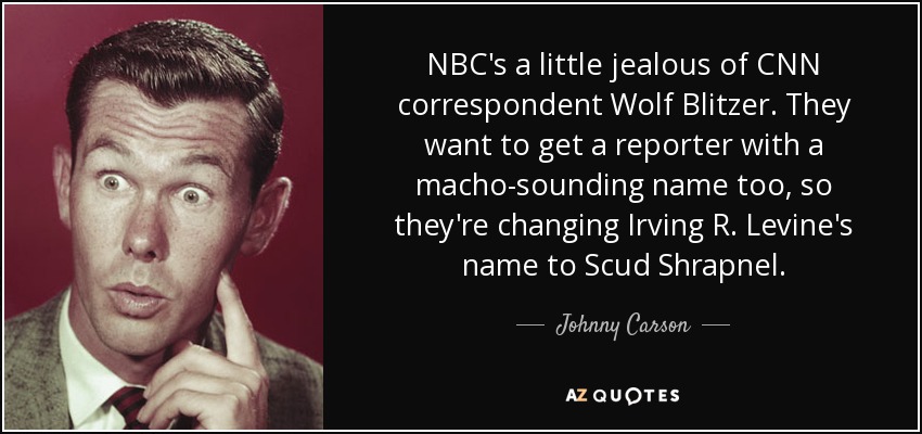 NBC's a little jealous of CNN correspondent Wolf Blitzer. They want to get a reporter with a macho-sounding name too, so they're changing Irving R. Levine's name to Scud Shrapnel. - Johnny Carson