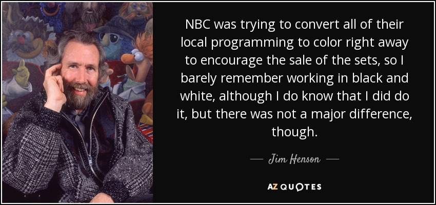 NBC was trying to convert all of their local programming to color right away to encourage the sale of the sets, so I barely remember working in black and white, although I do know that I did do it, but there was not a major difference, though. - Jim Henson