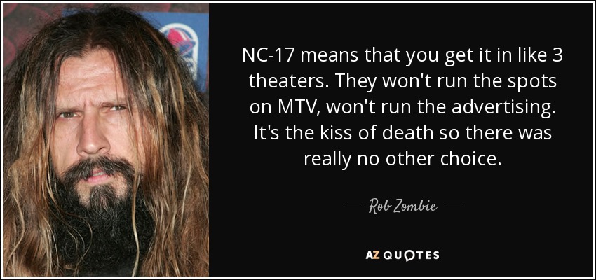 NC-17 means that you get it in like 3 theaters. They won't run the spots on MTV, won't run the advertising. It's the kiss of death so there was really no other choice. - Rob Zombie
