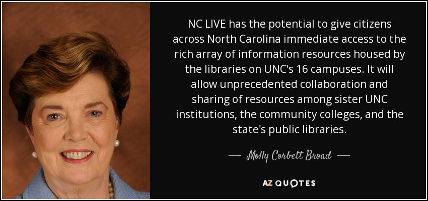 NC LIVE has the potential to give citizens across North Carolina immediate access to the rich array of information resources housed by the libraries on UNC's 16 campuses. It will allow unprecedented collaboration and sharing of resources among sister UNC institutions, the community colleges, and the state's public libraries. - Molly Corbett Broad