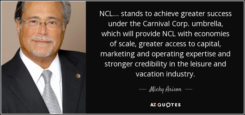 NCL ... stands to achieve greater success under the Carnival Corp. umbrella, which will provide NCL with economies of scale, greater access to capital, marketing and operating expertise and stronger credibility in the leisure and vacation industry. - Micky Arison