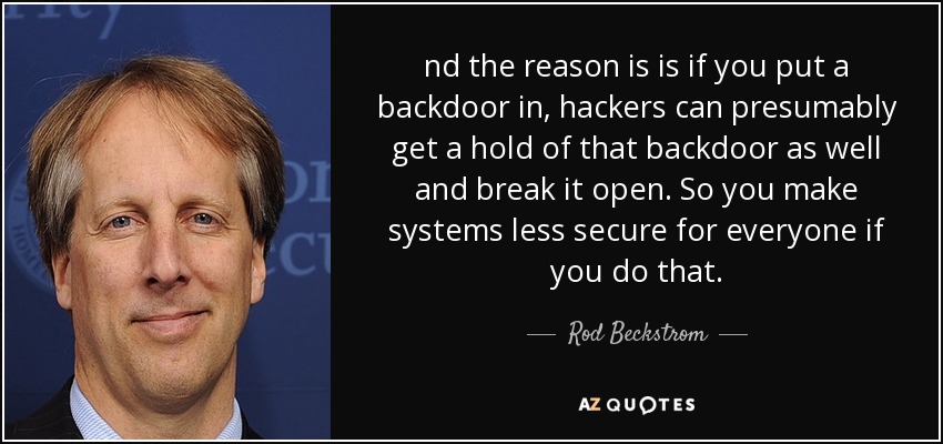 nd the reason is is if you put a backdoor in, hackers can presumably get a hold of that backdoor as well and break it open. So you make systems less secure for everyone if you do that. - Rod Beckstrom
