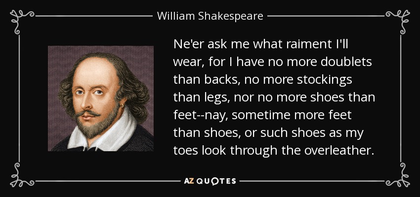 Ne'er ask me what raiment I'll wear, for I have no more doublets than backs, no more stockings than legs, nor no more shoes than feet--nay, sometime more feet than shoes, or such shoes as my toes look through the overleather. - William Shakespeare