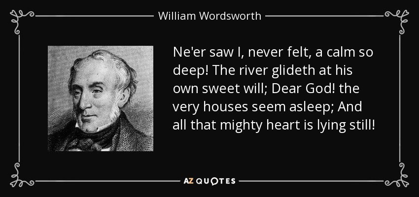 Ne'er saw I, never felt, a calm so deep! The river glideth at his own sweet will; Dear God! the very houses seem asleep; And all that mighty heart is lying still! - William Wordsworth