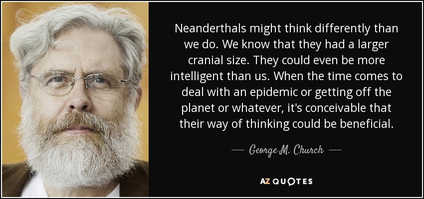 Neanderthals might think differently than we do. We know that they had a larger cranial size. They could even be more intelligent than us. When the time comes to deal with an epidemic or getting off the planet or whatever, it's conceivable that their way of thinking could be beneficial. - George M. Church