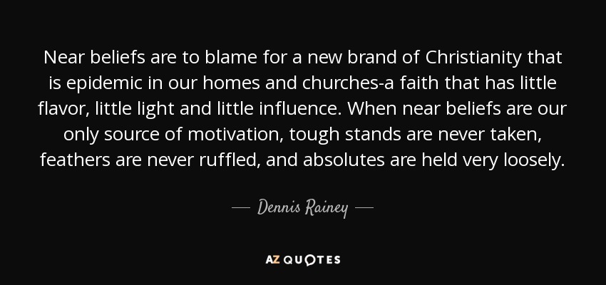 Near beliefs are to blame for a new brand of Christianity that is epidemic in our homes and churches-a faith that has little flavor, little light and little influence. When near beliefs are our only source of motivation, tough stands are never taken, feathers are never ruffled, and absolutes are held very loosely. - Dennis Rainey