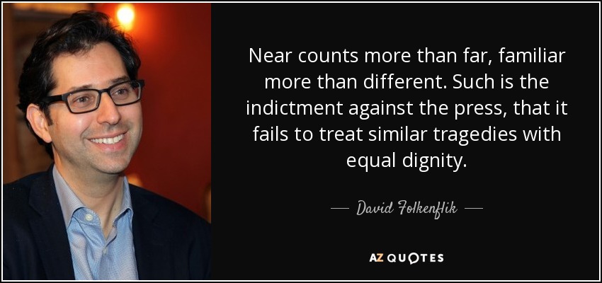 Near counts more than far, familiar more than different. Such is the indictment against the press, that it fails to treat similar tragedies with equal dignity. - David Folkenflik