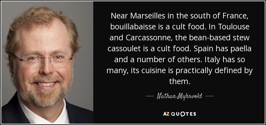 Near Marseilles in the south of France, bouillabaisse is a cult food. In Toulouse and Carcassonne, the bean-based stew cassoulet is a cult food. Spain has paella and a number of others. Italy has so many, its cuisine is practically defined by them. - Nathan Myhrvold