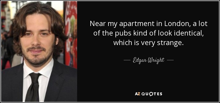 Near my apartment in London, a lot of the pubs kind of look identical, which is very strange. - Edgar Wright