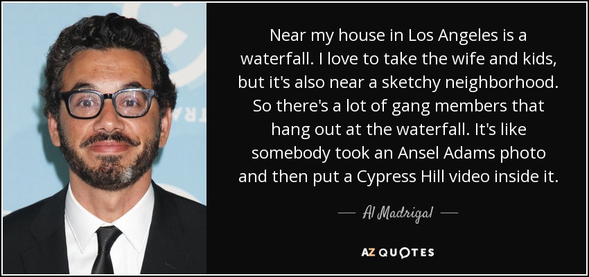 Near my house in Los Angeles is a waterfall. I love to take the wife and kids, but it's also near a sketchy neighborhood. So there's a lot of gang members that hang out at the waterfall. It's like somebody took an Ansel Adams photo and then put a Cypress Hill video inside it. - Al Madrigal