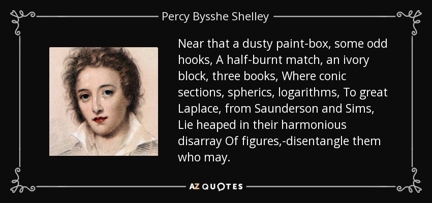 Near that a dusty paint-box, some odd hooks, A half-burnt match, an ivory block, three books, Where conic sections, spherics, logarithms, To great Laplace, from Saunderson and Sims, Lie heaped in their harmonious disarray Of figures,-disentangle them who may. - Percy Bysshe Shelley
