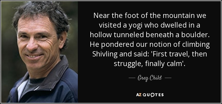 Near the foot of the mountain we visited a yogi who dwelled in a hollow tunneled beneath a boulder. He pondered our notion of climbing Shivling and said: 'First travel, then struggle, finally calm'. - Greg Child