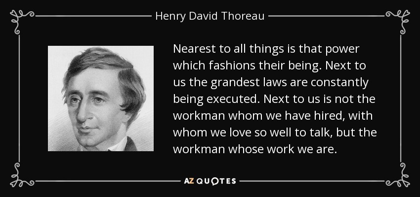 Nearest to all things is that power which fashions their being. Next to us the grandest laws are constantly being executed. Next to us is not the workman whom we have hired, with whom we love so well to talk, but the workman whose work we are. - Henry David Thoreau