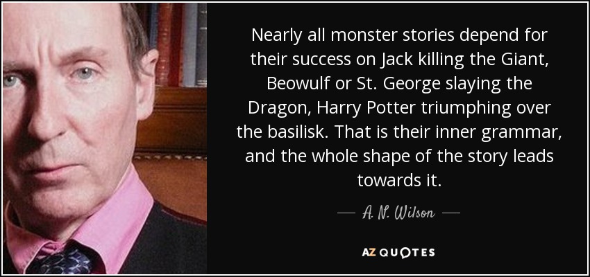 Nearly all monster stories depend for their success on Jack killing the Giant, Beowulf or St. George slaying the Dragon, Harry Potter triumphing over the basilisk. That is their inner grammar, and the whole shape of the story leads towards it. - A. N. Wilson