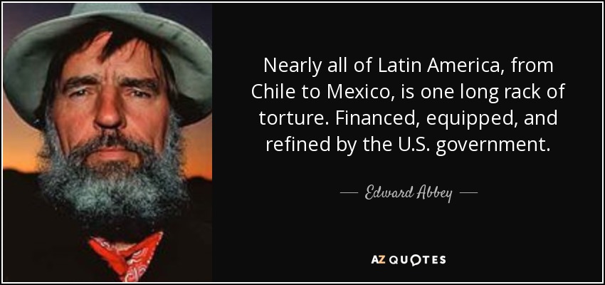 Nearly all of Latin America, from Chile to Mexico, is one long rack of torture. Financed, equipped, and refined by the U.S. government. - Edward Abbey