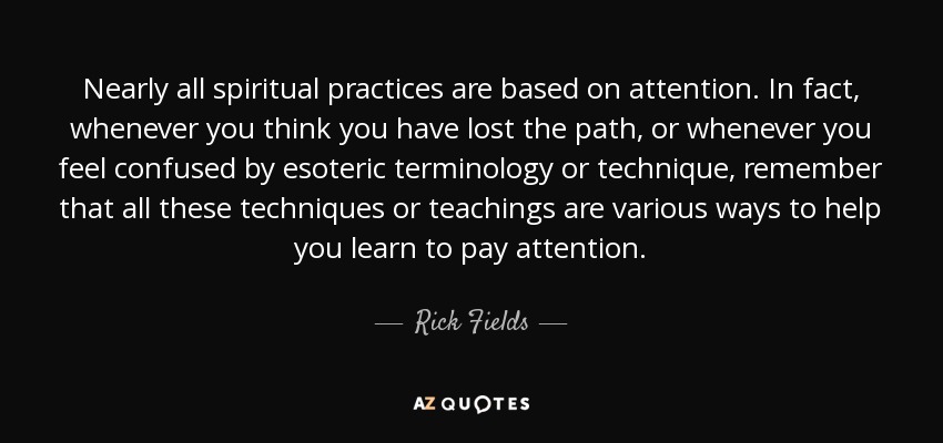 Nearly all spiritual practices are based on attention. In fact, whenever you think you have lost the path, or whenever you feel confused by esoteric terminology or technique, remember that all these techniques or teachings are various ways to help you learn to pay attention. - Rick Fields