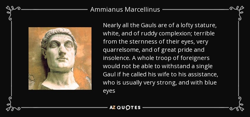 Nearly all the Gauls are of a lofty stature, white, and of ruddy complexion; terrible from the sternness of their eyes, very quarrelsome, and of great pride and insolence. A whole troop of foreigners would not be able to withstand a single Gaul if he called his wife to his assistance, who is usually very strong, and with blue eyes - Ammianus Marcellinus