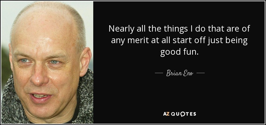 Nearly all the things I do that are of any merit at all start off just being good fun. - Brian Eno