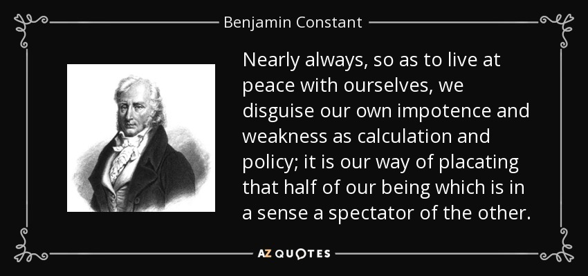 Nearly always, so as to live at peace with ourselves, we disguise our own impotence and weakness as calculation and policy; it is our way of placating that half of our being which is in a sense a spectator of the other. - Benjamin Constant