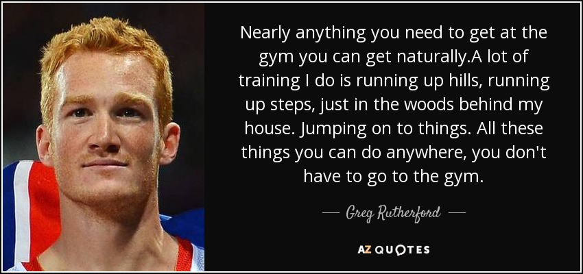 Nearly anything you need to get at the gym you can get naturally.A lot of training I do is running up hills, running up steps, just in the woods behind my house. Jumping on to things. All these things you can do anywhere, you don't have to go to the gym. - Greg Rutherford