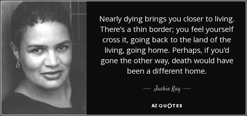 Nearly dying brings you closer to living. There's a thin border; you feel yourself cross it, going back to the land of the living, going home. Perhaps, if you'd gone the other way, death would have been a different home. - Jackie Kay