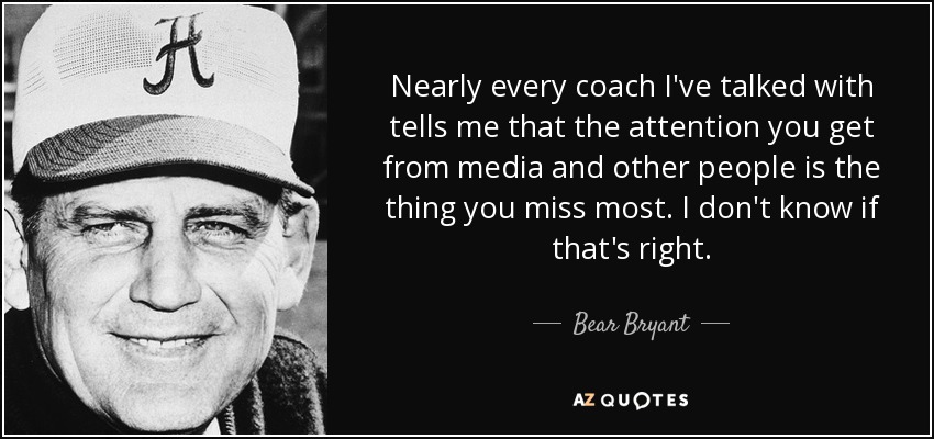 Nearly every coach I've talked with tells me that the attention you get from media and other people is the thing you miss most. I don't know if that's right. - Bear Bryant