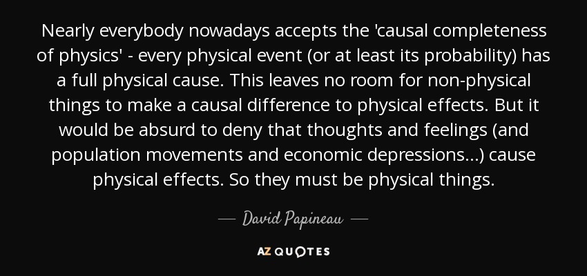 Nearly everybody nowadays accepts the 'causal completeness of physics' - every physical event (or at least its probability) has a full physical cause. This leaves no room for non-physical things to make a causal difference to physical effects. But it would be absurd to deny that thoughts and feelings (and population movements and economic depressions . . .) cause physical effects. So they must be physical things. - David Papineau