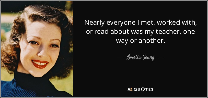 Nearly everyone I met, worked with, or read about was my teacher, one way or another. - Loretta Young