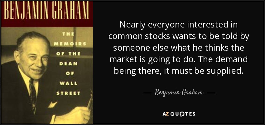 Nearly everyone interested in common stocks wants to be told by someone else what he thinks the market is going to do. The demand being there, it must be supplied. - Benjamin Graham