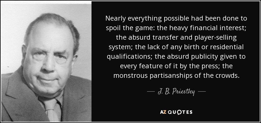 Nearly everything possible had been done to spoil the game: the heavy financial interest; the absurd transfer and player-selling system; the lack of any birth or residential qualifications; the absurd publicity given to every feature of it by the press; the monstrous partisanships of the crowds. - J. B. Priestley